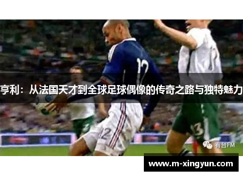 亨利：从法国天才到全球足球偶像的传奇之路与独特魅力