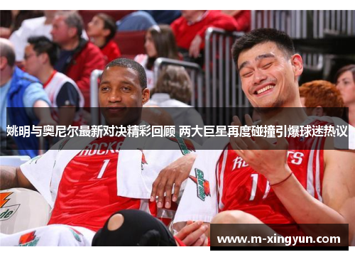 姚明与奥尼尔最新对决精彩回顾 两大巨星再度碰撞引爆球迷热议