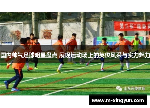 国内帅气足球明星盘点 展现运动场上的英俊风采与实力魅力